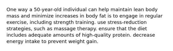 One way a 50-year-old individual can help maintain lean body mass and minimize increases in body fat is to engage in regular exercise, including strength training. use stress-reduction strategies, such as massage therapy. ensure that the diet includes adequate amounts of high-quality protein. decrease energy intake to prevent weight gain.