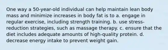 One way a 50-year-old individual can help maintain lean body mass and minimize increases in body fat is to a. engage in regular exercise, including strength training. b. use stress-reduction strategies, such as massage therapy. c. ensure that the diet includes adequate amounts of high-quality protein. d. decrease energy intake to prevent weight gain.