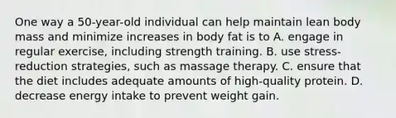 One way a 50-year-old individual can help maintain lean body mass and minimize increases in body fat is to A. engage in regular exercise, including strength training. B. use stress-reduction strategies, such as massage therapy. C. ensure that the diet includes adequate amounts of high-quality protein. D. decrease energy intake to prevent weight gain.