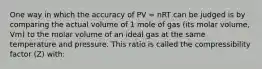 One way in which the accuracy of PV = nRT can be judged is by comparing the actual volume of 1 mole of gas (its molar volume, Vm) to the molar volume of an ideal gas at the same temperature and pressure. This ratio is called the compressibility factor (Z) with: