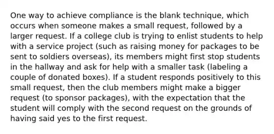 One way to achieve compliance is the blank technique, which occurs when someone makes a small request, followed by a larger request. If a college club is trying to enlist students to help with a service project (such as raising money for packages to be sent to soldiers overseas), its members might first stop students in the hallway and ask for help with a smaller task (labeling a couple of donated boxes). If a student responds positively to this small request, then the club members might make a bigger request (to sponsor packages), with the expectation that the student will comply with the second request on the grounds of having said yes to the first request.