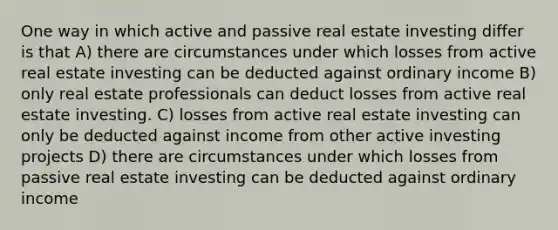 One way in which active and passive real estate investing differ is that A) there are circumstances under which losses from active real estate investing can be deducted against ordinary income B) only real estate professionals can deduct losses from active real estate investing. C) losses from active real estate investing can only be deducted against income from other active investing projects D) there are circumstances under which losses from passive real estate investing can be deducted against ordinary income