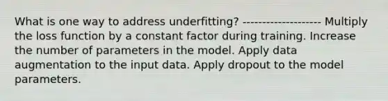 What is one way to address underfitting? -------------------- Multiply the loss function by a constant factor during training. Increase the number of parameters in the model. Apply data augmentation to the input data. Apply dropout to the model parameters.