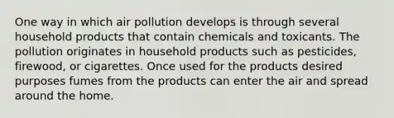 One way in which air pollution develops is through several household products that contain chemicals and toxicants. The pollution originates in household products such as pesticides, firewood, or cigarettes. Once used for the products desired purposes fumes from the products can enter the air and spread around the home.