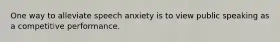 One way to alleviate speech anxiety is to view public speaking as a competitive performance.