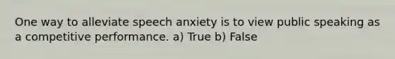 One way to alleviate speech anxiety is to view public speaking as a competitive performance. a) True b) False