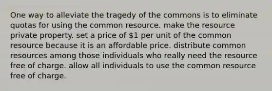 One way to alleviate the tragedy of the commons is to eliminate quotas for using the common resource. make the resource private property. set a price of 1 per unit of the common resource because it is an affordable price. distribute common resources among those individuals who really need the resource free of charge. allow all individuals to use the common resource free of charge.