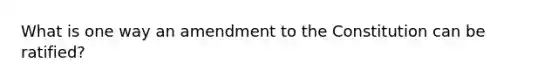 What is one way an amendment to the Constitution can be ratified?