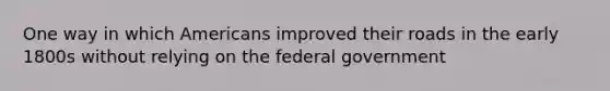 One way in which Americans improved their roads in the early 1800s without relying on the federal government