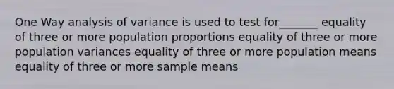 One Way analysis of variance is used to test for_______ equality of three or more population proportions equality of three or more population variances equality of three or more population means equality of three or more sample means