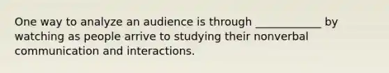 One way to analyze an audience is through ____________ by watching as people arrive to studying their nonverbal communication and interactions.