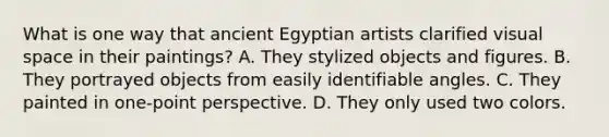 What is one way that ancient Egyptian artists clarified visual space in their paintings? A. They stylized objects and figures. B. They portrayed objects from easily identifiable angles. C. They painted in one-point perspective. D. They only used two colors.