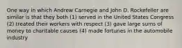 One way in which Andrew Carnegie and John D. Rockefeller are similar is that they both (1) served in the United States Congress (2) treated their workers with respect (3) gave large sums of money to charitable causes (4) made fortunes in the automobile industry