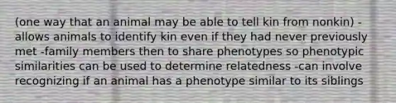 (one way that an animal may be able to tell kin from nonkin) -allows animals to identify kin even if they had never previously met -family members then to share phenotypes so phenotypic similarities can be used to determine relatedness -can involve recognizing if an animal has a phenotype similar to its siblings