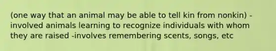 (one way that an animal may be able to tell kin from nonkin) -involved animals learning to recognize individuals with whom they are raised -involves remembering scents, songs, etc