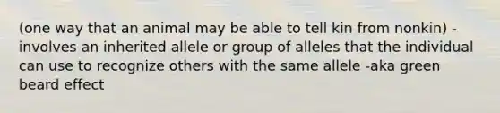 (one way that an animal may be able to tell kin from nonkin) -involves an inherited allele or group of alleles that the individual can use to recognize others with the same allele -aka green beard effect