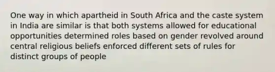 One way in which apartheid in South Africa and the caste system in India are similar is that both systems allowed for educational opportunities determined roles based on gender revolved around central religious beliefs enforced different sets of rules for distinct groups of people