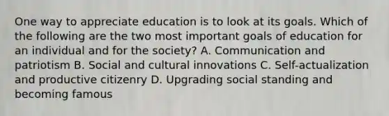 One way to appreciate education is to look at its goals. Which of the following are the two most important goals of education for an individual and for the society? A. Communication and patriotism B. Social and cultural innovations C. Self-actualization and productive citizenry D. Upgrading social standing and becoming famous