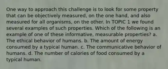 One way to approach this challenge is to look for some property that can be objectively measured, on the one hand, and also measured for all organisms, on the other. In TOPIC 1 we found several examples of such properties. Which of the following is an example of one of these informative, measurable properties? a. The ethical behavior of humans. b. The amount of energy consumed by a typical human. c. The communicative behavior of humans. d. The number of calories of food consumed by a typical human.