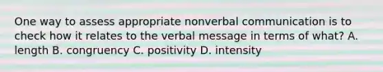 One way to assess appropriate nonverbal communication is to check how it relates to the verbal message in terms of what? A. length B. congruency C. positivity D. intensity