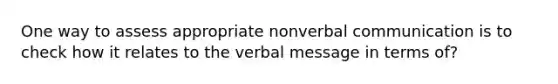 One way to assess appropriate nonverbal communication is to check how it relates to the verbal message in terms of?