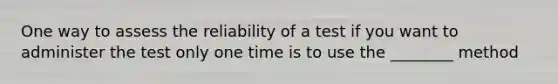 One way to assess the reliability of a test if you want to administer the test only one time is to use the ________ method