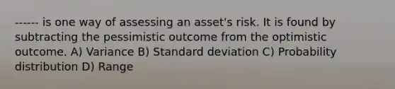 ------ is one way of assessing an asset's risk. It is found by subtracting the pessimistic outcome from the optimistic outcome. A) Variance B) Standard deviation C) Probability distribution D) Range