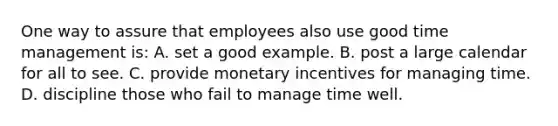 One way to assure that employees also use good time management​ is: A. set a good example. B. post a large calendar for all to see. C. provide monetary incentives for managing time. D. discipline those who fail to manage time well.