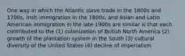 One way in which the Atlantic slave trade in the 1600s and 1700s, Irish immigration in the 1800s, and Asian and Latin American immigration in the late 1900s are similar is that each contributed to the (1) colonization of British North America (2) growth of the plantation system in the South (3) cultural diversity of the United States (4) decline of imperialism