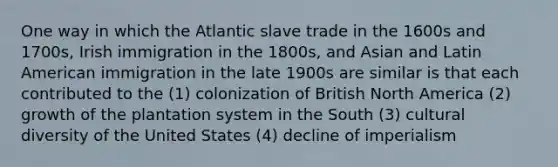 One way in which the Atlantic slave trade in the 1600s and 1700s, Irish immigration in the 1800s, and Asian and Latin American immigration in the late 1900s are similar is that each contributed to the (1) colonization of British North America (2) growth of the plantation system in the South (3) cultural diversity of the United States (4) decline of imperialism