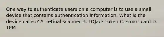 One way to authenticate users on a computer is to use a small device that contains authentication information. What is the device called? A. retinal scanner B. LOJack token C. smart card D. TPM