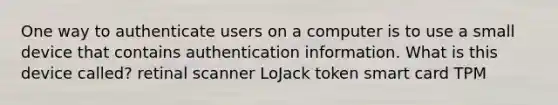 One way to authenticate users on a computer is to use a small device that contains authentication information. What is this device called? retinal scanner LoJack token smart card TPM