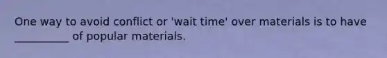 One way to avoid conflict or 'wait time' over materials is to have __________ of popular materials.