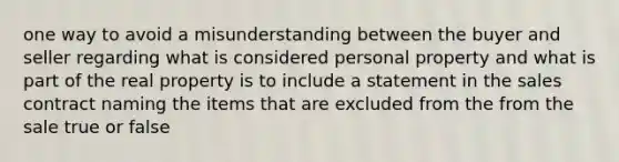 one way to avoid a misunderstanding between the buyer and seller regarding what is considered personal property and what is part of the real property is to include a statement in the sales contract naming the items that are excluded from the from the sale true or false