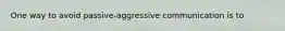 One way to avoid passive-aggressive communication is to