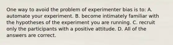 One way to avoid the problem of experimenter bias is to: A. automate your experiment. B. become intimately familiar with the hypotheses of the experiment you are running. C. recruit only the participants with a positive attitude. D. All of the answers are correct.