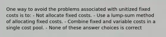 One way to avoid the problems associated with unitized fixed costs is to: - Not allocate fixed costs. - Use a lump-sum method of allocating fixed costs. - Combine fixed and variable costs in a single cost pool. - None of these answer choices is correct