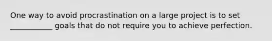 One way to avoid procrastination on a large project is to set ___________ goals that do not require you to achieve perfection.