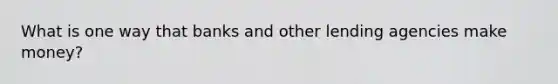 What is one way that banks and other lending agencies make money?