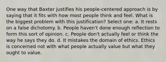 One way that Baxter justifies his people-centered approach is by saying that it fits with how most people think and feel. What is the biggest problem with this justification? Select one: a. It rests on a false dichotomy. b. People haven't done enough reflection to form this sort of opinion. c. People don't actually feel or think the way he says they do. d. It mistakes the domain of ethics. Ethics is concerned not with what people actually value but what they ought to value.