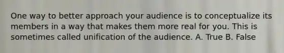 One way to better approach your audience is to conceptualize its members in a way that makes them more real for you. This is sometimes called unification of the audience. A. True B. False