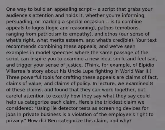 One way to build an appealing script -- a script that grabs your audience's attention and holds it, whether you're informing, persuading, or marking a special occasion -- is to combine appeals to logos (logic and reasoning), pathos (emotions, ranging from patriotism to empathy), and ethos (our sense of what's right, what merits esteem, and what's credible). Your text recommends combining these appeals, and we've seen examples in model speeches where the same passage of the script can inspire you to examine a new idea, smile and feel sad, and trigger your sense of justice. (Think, for example, of Elpidio Villarreal's story about his Uncle Lupe fighting in World War II.) Three powerful tools for crafting these appeals are claims of fact, claims of value, and claims of policy. In lecture, we examined 8 of these claims, and found that they can work together, but careful attention to exactly how they say what they say could help us categorize each claim. Here's the trickiest claim we considered: "Using lie detector tests as screening devices for jobs in private business is a violation of the employee's right to privacy." How did Ben categorize this claim, and why?