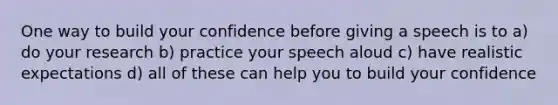 One way to build your confidence before giving a speech is to a) do your research b) practice your speech aloud c) have realistic expectations d) all of these can help you to build your confidence