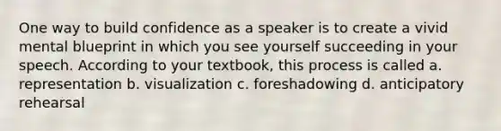 One way to build confidence as a speaker is to create a vivid mental blueprint in which you see yourself succeeding in your speech. According to your textbook, this process is called a. representation b. visualization c. foreshadowing d. anticipatory rehearsal