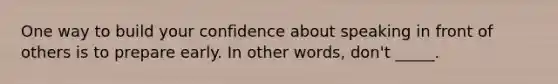 One way to build your confidence about speaking in front of others is to prepare early. In other words, don't _____.