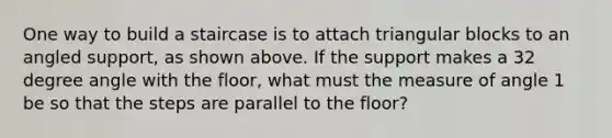 One way to build a staircase is to attach triangular blocks to an angled support, as shown above. If the support makes a 32 degree angle with the floor, what must the measure of angle 1 be so that the steps are parallel to the floor?