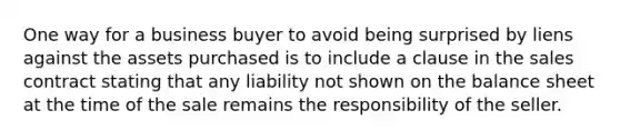 One way for a business buyer to avoid being surprised by liens against the assets purchased is to include a clause in the sales contract stating that any liability not shown on the balance sheet at the time of the sale remains the responsibility of the seller.