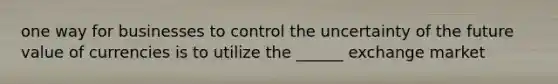 one way for businesses to control the uncertainty of the future value of currencies is to utilize the ______ exchange market