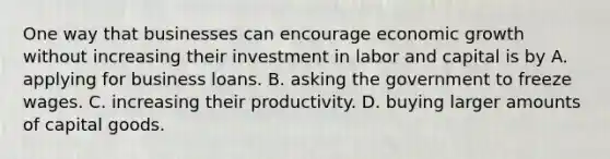 One way that businesses can encourage economic growth without increasing their investment in labor and capital is by A. applying for business loans. B. asking the government to freeze wages. C. increasing their productivity. D. buying larger amounts of capital goods.