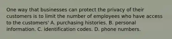 One way that businesses can protect the privacy of their customers is to limit the number of employees who have access to the customers' A. purchasing histories. B. personal information. C. identification codes. D. phone numbers.